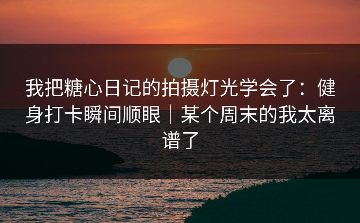 我把糖心日记的拍摄灯光学会了：健身打卡瞬间顺眼｜某个周末的我太离谱了