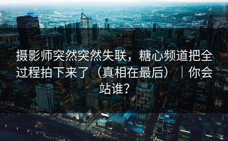 摄影师突然突然失联，糖心频道把全过程拍下来了（真相在最后）｜你会站谁？