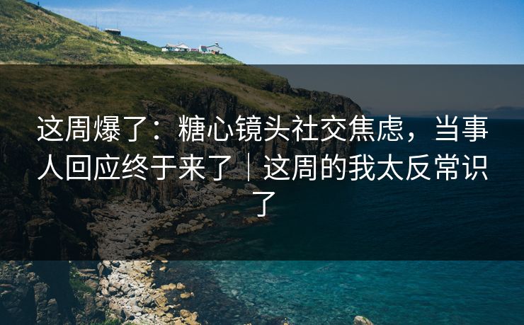 这周爆了：糖心镜头社交焦虑，当事人回应终于来了｜这周的我太反常识了