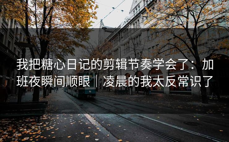 我把糖心日记的剪辑节奏学会了：加班夜瞬间顺眼｜凌晨的我太反常识了