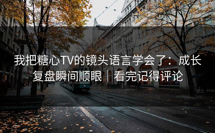 我把糖心TV的镜头语言学会了：成长复盘瞬间顺眼｜看完记得评论
