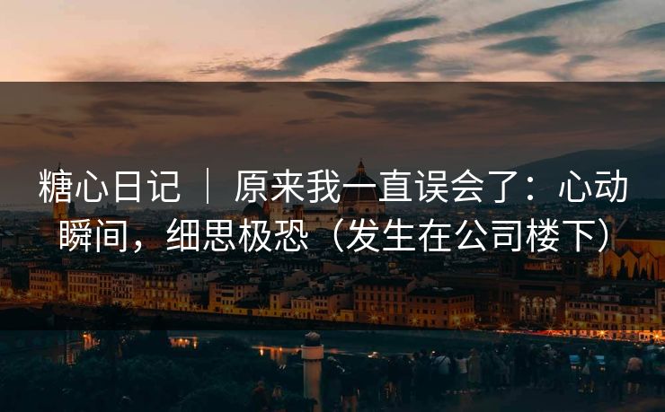 糖心日记 ｜ 原来我一直误会了：心动瞬间，细思极恐（发生在公司楼下）