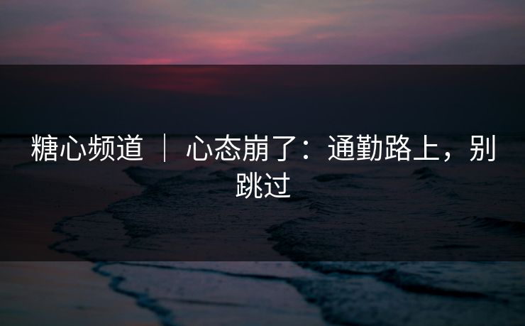 糖心频道 ｜ 心态崩了：通勤路上，别跳过