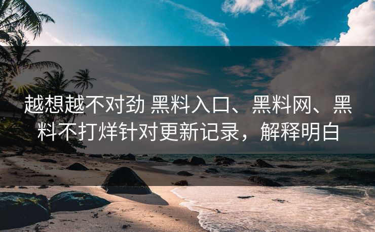 越想越不对劲 黑料入口、黑料网、黑料不打烊针对更新记录，解释明白