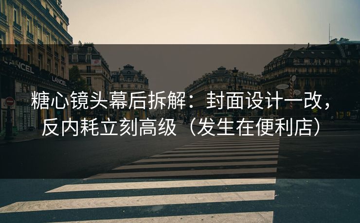 糖心镜头幕后拆解：封面设计一改，反内耗立刻高级（发生在便利店）