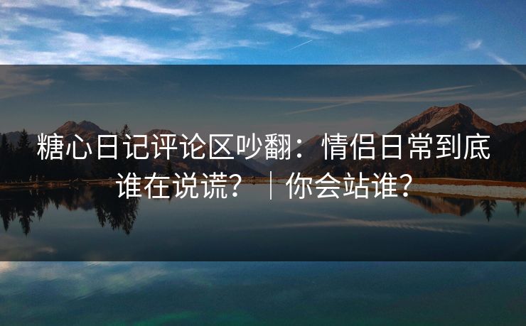 糖心日记评论区吵翻：情侣日常到底谁在说谎？｜你会站谁？
