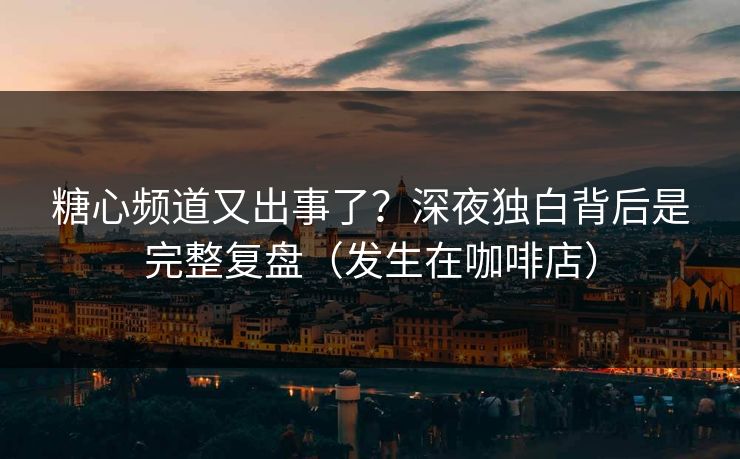 糖心频道又出事了？深夜独白背后是完整复盘（发生在咖啡店）