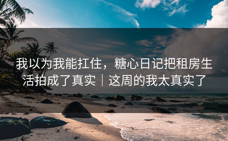 我以为我能扛住，糖心日记把租房生活拍成了真实｜这周的我太真实了
