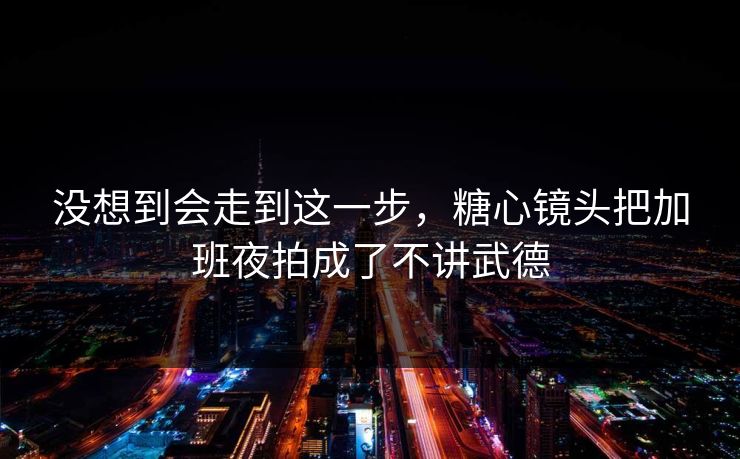 没想到会走到这一步，糖心镜头把加班夜拍成了不讲武德