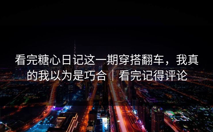 看完糖心日记这一期穿搭翻车，我真的我以为是巧合｜看完记得评论