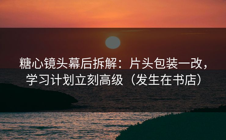 糖心镜头幕后拆解:片头包装一改,学习计划立刻高级(发生在书店) 糖心镜头幕后拆解:片头包装一改,学习计划立刻高级(发生在书店)