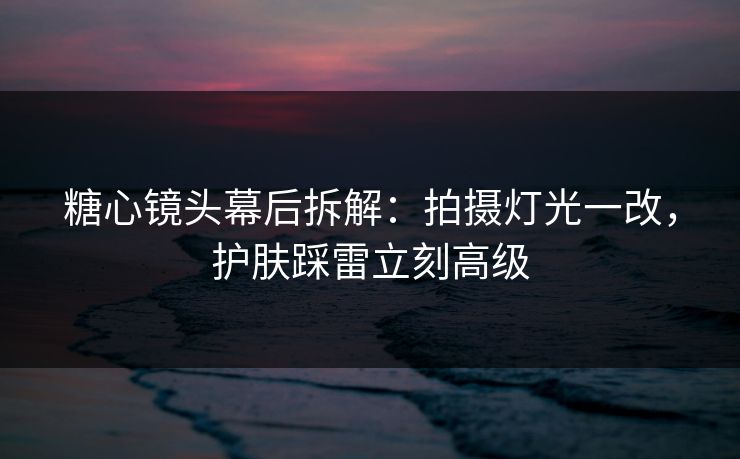 糖心镜头幕后拆解：拍摄灯光一改，护肤踩雷立刻高级
