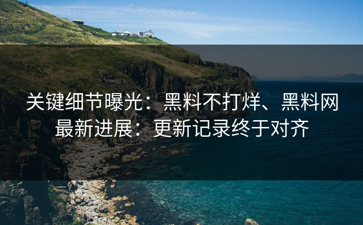 关键细节曝光：黑料不打烊、黑料网最新进展：更新记录终于对齐