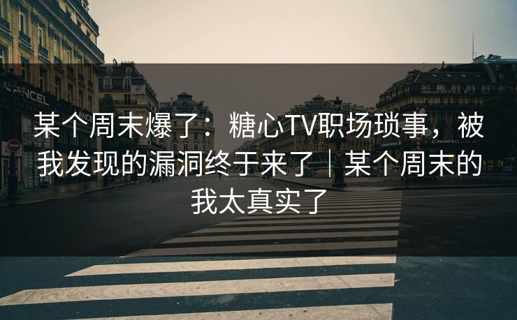 某个周末爆了：糖心TV职场琐事，被我发现的漏洞终于来了｜某个周末的我太真实了