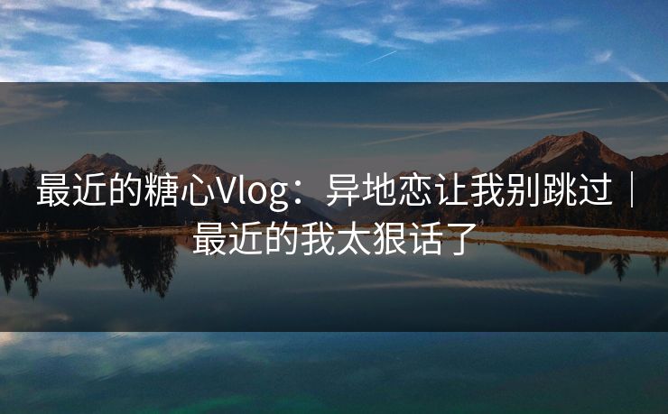 最近的糖心Vlog：异地恋让我别跳过｜最近的我太狠话了