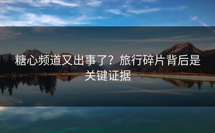 糖心频道又出事了？旅行碎片背后是关键证据