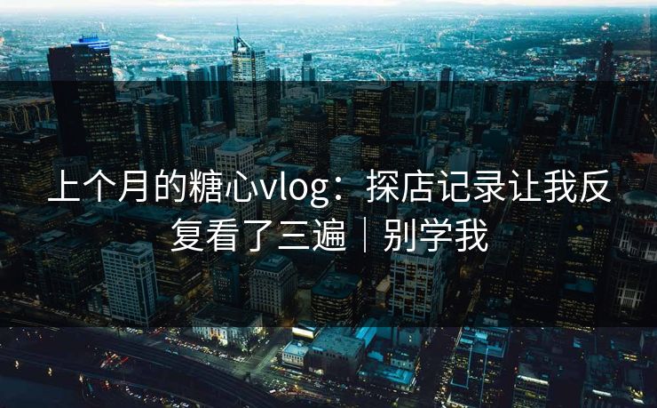 上个月的糖心vlog：探店记录让我反复看了三遍｜别学我