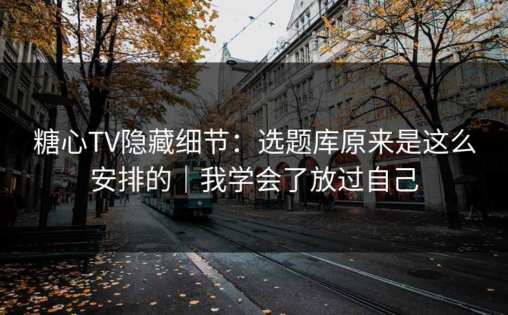 糖心TV隐藏细节：选题库原来是这么安排的｜我学会了放过自己
