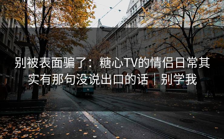 别被表面骗了：糖心TV的情侣日常其实有那句没说出口的话｜别学我