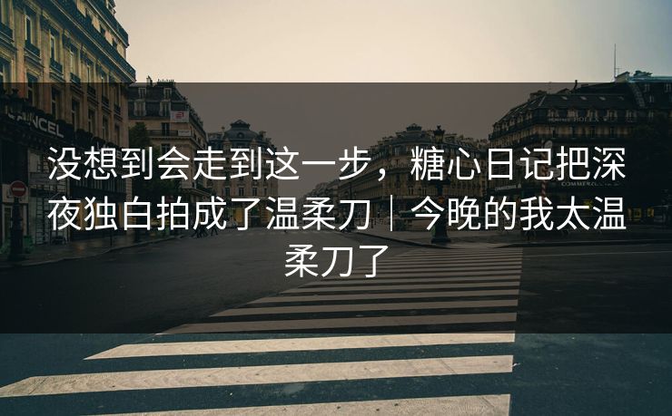没想到会走到这一步，糖心日记把深夜独白拍成了温柔刀｜今晚的我太温柔刀了