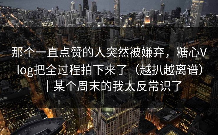那个一直点赞的人突然被嫌弃，糖心Vlog把全过程拍下来了（越扒越离谱）｜某个周末的我太反常识了