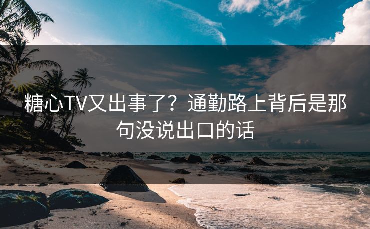 糖心TV又出事了？通勤路上背后是那句没说出口的话