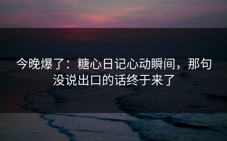 今晚爆了：糖心日记心动瞬间，那句没说出口的话终于来了