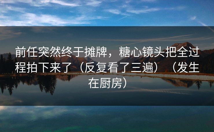 前任突然终于摊牌，糖心镜头把全过程拍下来了（反复看了三遍）（发生在厨房）