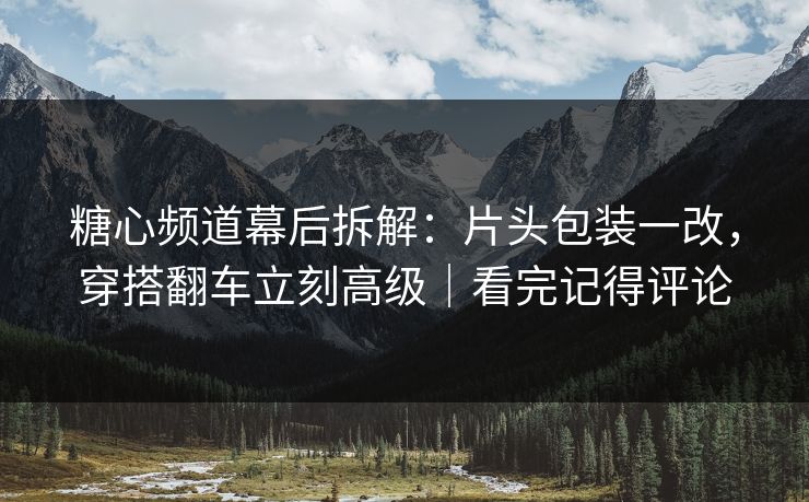 糖心频道幕后拆解：片头包装一改，穿搭翻车立刻高级｜看完记得评论