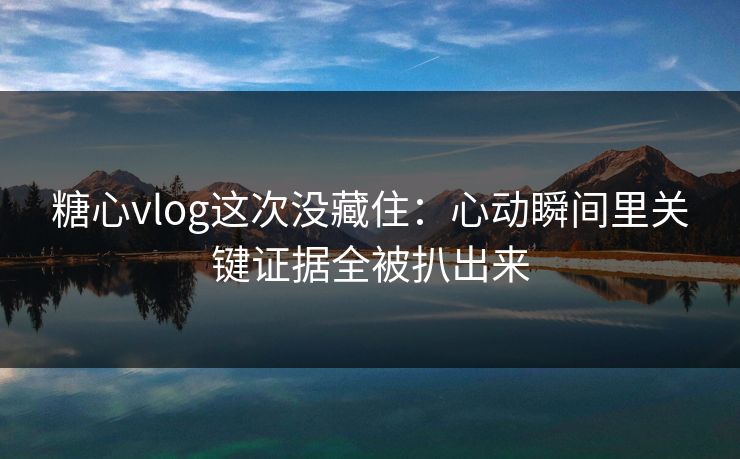 糖心vlog这次没藏住：心动瞬间里关键证据全被扒出来