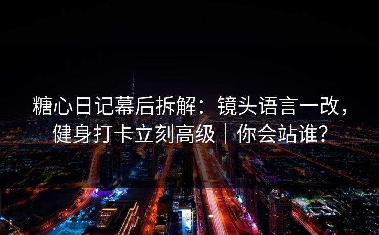 糖心日记幕后拆解：镜头语言一改，健身打卡立刻高级｜你会站谁？